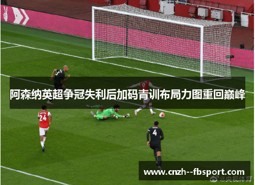 阿森纳英超争冠失利后加码青训布局力图重回巅峰