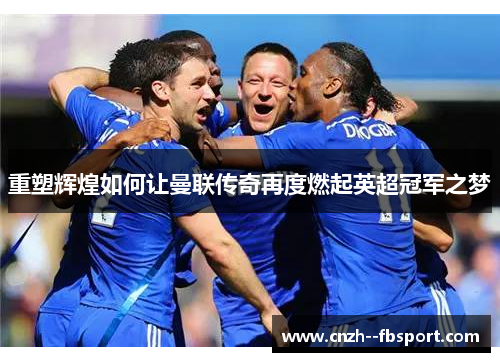 重塑辉煌如何让曼联传奇再度燃起英超冠军之梦 重塑辉煌如何让曼联传奇再度燃起英超冠军之梦