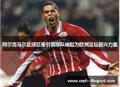 阿尔克马尔足球巨星引领球队崛起为欧洲足坛新兴力量