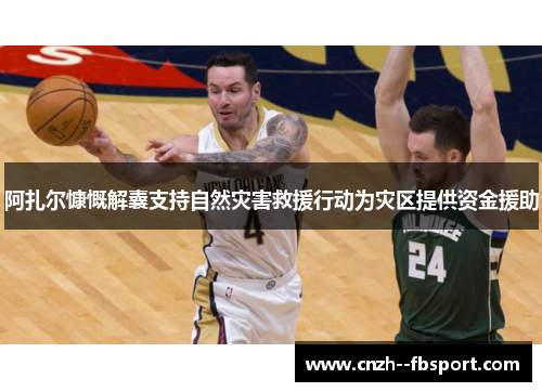 阿扎尔慷慨解囊支持自然灾害救援行动为灾区提供资金援助 阿扎尔慷慨解囊支持自然灾害救援行动为灾区提供资金援助