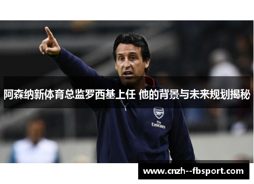 阿森纳新体育总监罗西基上任 他的背景与未来规划揭秘