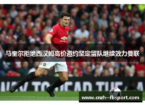 马奎尔拒绝西汉姆高价邀约坚定留队继续效力曼联