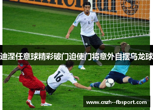 迪涅任意球精彩破门迫使门将意外自摆乌龙球 迪涅任意球精彩破门迫使门将意外自摆乌龙球